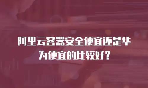 阿里云容器安全便宜还是华为便宜的比较好？