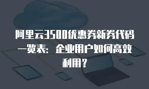 阿里云3500优惠券新券代码一览表：企业用户如何高效利用？