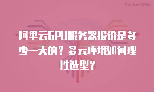 阿里云GPU服务器报价是多少一天的？多云环境如何理性选型？