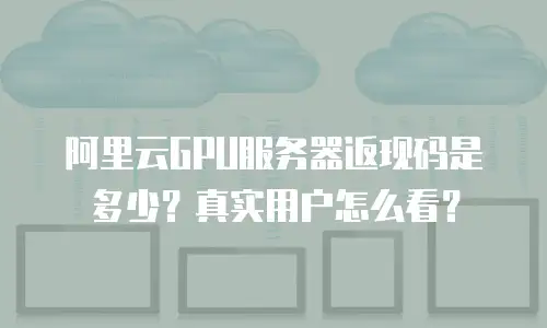 阿里云GPU服务器返现码是多少？真实用户怎么看？