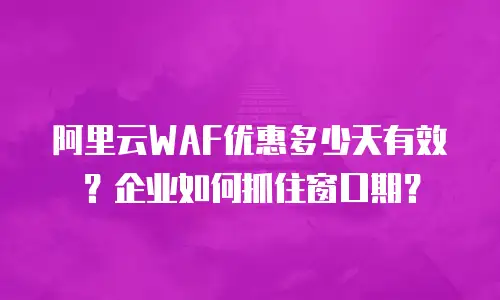 阿里云WAF优惠多少天有效？企业如何抓住窗口期？