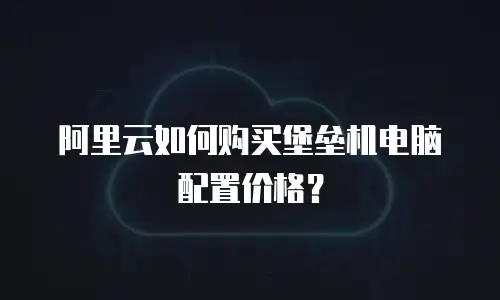 阿里云如何购买堡垒机电脑配置价格？