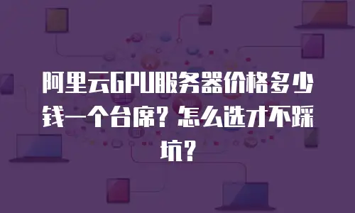 阿里云GPU服务器价格多少钱一个台席？怎么选才不踩坑？