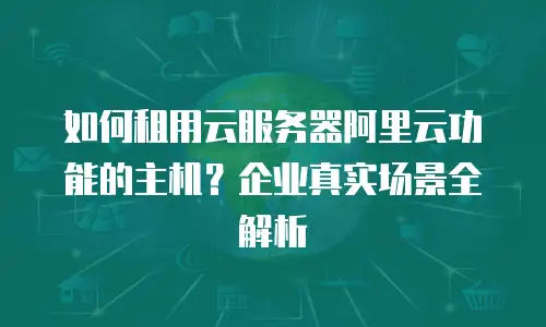 如何租用云服务器阿里云功能的主机？企业真实场景全解析