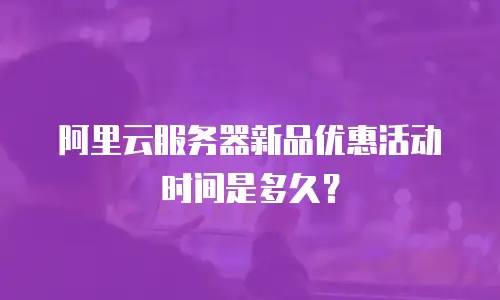 阿里云服务器新品优惠活动时间是多久？