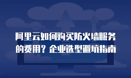 阿里云如何购买防火墙服务的费用？企业选型避坑指南