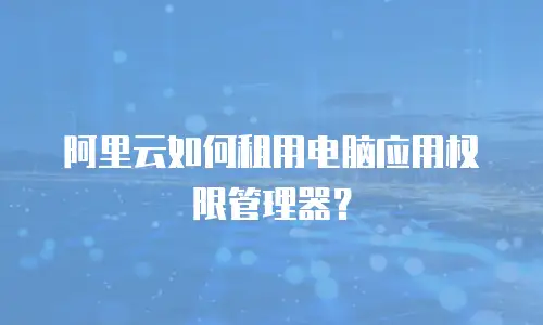 阿里云如何租用电脑应用权限管理器？