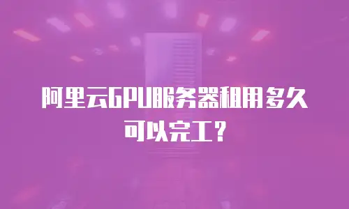 阿里云GPU服务器租用多久可以完工？