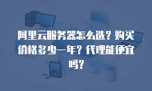 阿里云服务器怎么选？购买价格多少一年？代理能便宜吗？