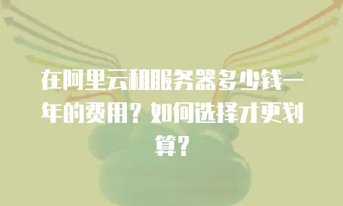 在阿里云租服务器多少钱一年的费用？如何选择才更划算？