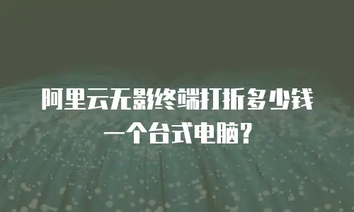 阿里云无影终端打折多少钱一个台式电脑？
