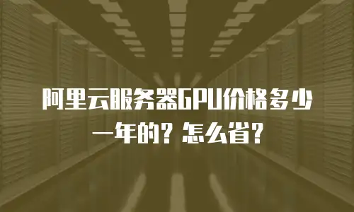 阿里云服务器GPU价格多少一年的？怎么省？