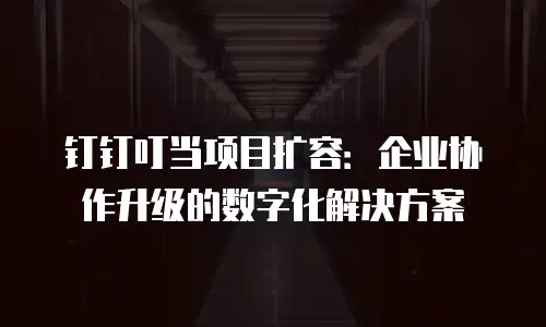 钉钉叮当项目扩容：企业协作升级的数字化解决方案