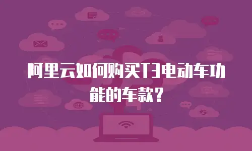 阿里云如何购买T3电动车功能的车款？