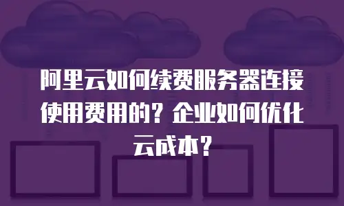 阿里云如何续费服务器连接使用费用的？企业如何优化云成本？