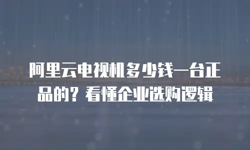 阿里云电视机多少钱一台正品的？看懂企业选购逻辑