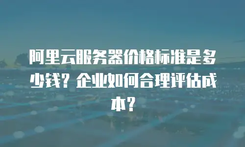 阿里云服务器价格标准是多少钱？企业如何合理评估成本？