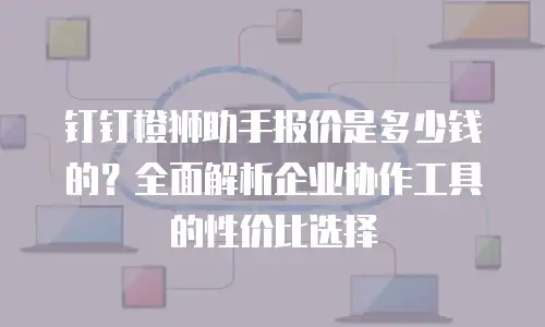 钉钉橙狮助手报价是多少钱的？全面解析企业协作工具的性价比选择