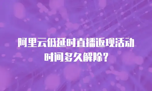 阿里云低延时直播返现活动时间多久解除？