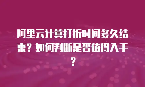 阿里云计算打折时间多久结束？如何判断是否值得入手？