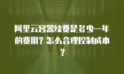 阿里云容器续费是多少一年的费用？怎么合理控制成本？
