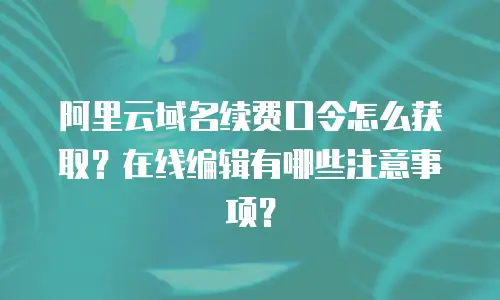 阿里云域名续费口令怎么获取？在线编辑有哪些注意事项？