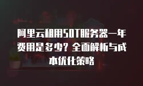 阿里云租用50T服务器一年费用是多少？全面解析与成本优化策略