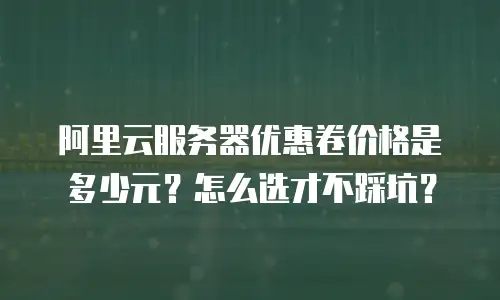 阿里云服务器优惠卷价格是多少元？怎么选才不踩坑？