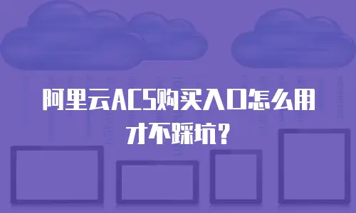 阿里云ACS购买入口怎么用才不踩坑？