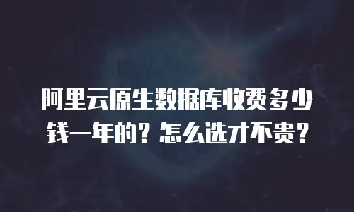 阿里云原生数据库收费多少钱一年的？怎么选才不贵？