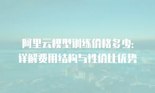 阿里云模型训练价格多少：详解费用结构与性价比优势