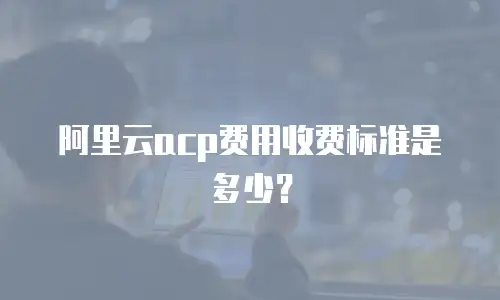 阿里云acp费用收费标准是多少？