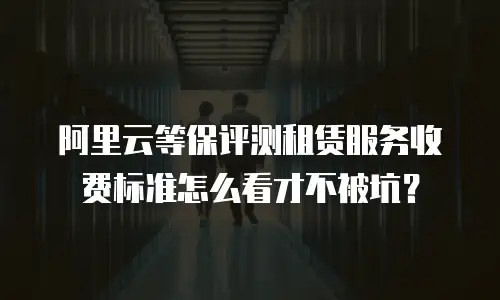 阿里云等保评测租赁服务收费标准怎么看才不被坑？