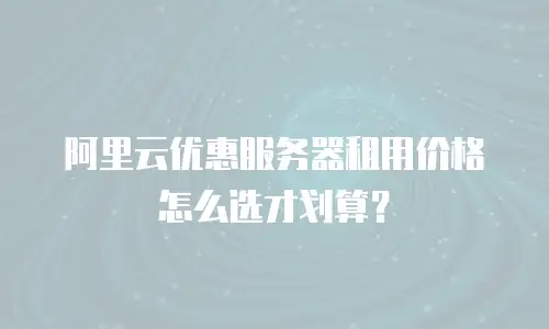 阿里云优惠服务器租用价格怎么选才划算？