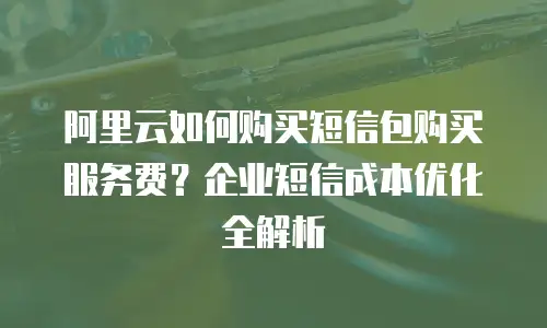 阿里云如何购买短信包购买服务费？企业短信成本优化全解析