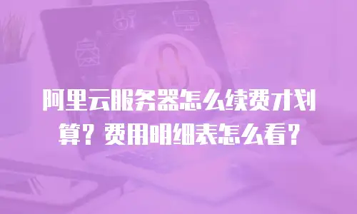 阿里云服务器怎么续费才划算？费用明细表怎么看？