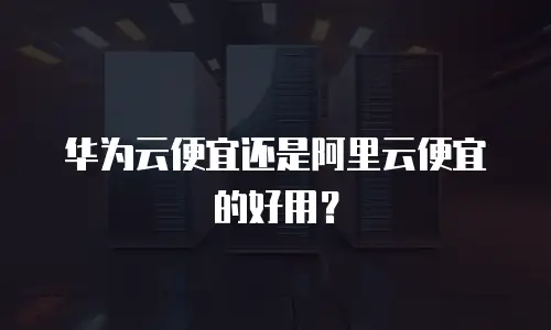 华为云便宜还是阿里云便宜的好用？
