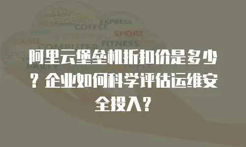 阿里云堡垒机折扣价是多少？企业如何科学评估运维安全投入？