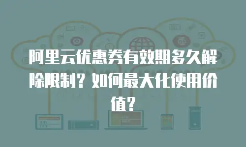 阿里云优惠券有效期多久解除限制？如何最大化使用价值？