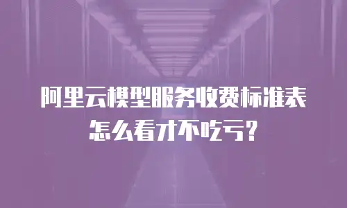 阿里云模型服务收费标准表怎么看才不吃亏？