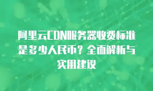 阿里云CDN服务器收费标准是多少人民币？全面解析与实用建议