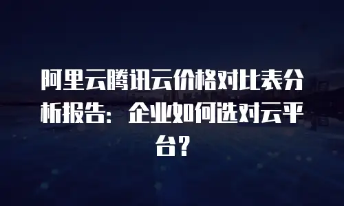 阿里云腾讯云价格对比表分析报告：企业如何选对云平台？