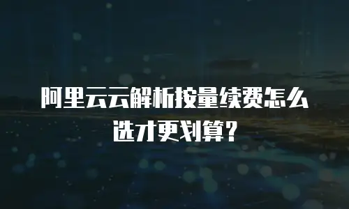 阿里云云解析按量续费怎么选才更划算？