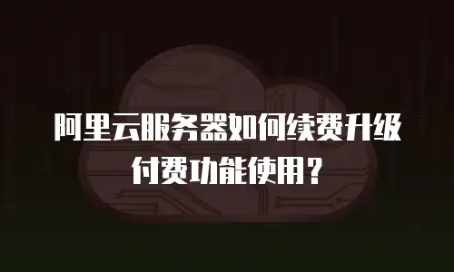 阿里云服务器如何续费升级付费功能使用？
