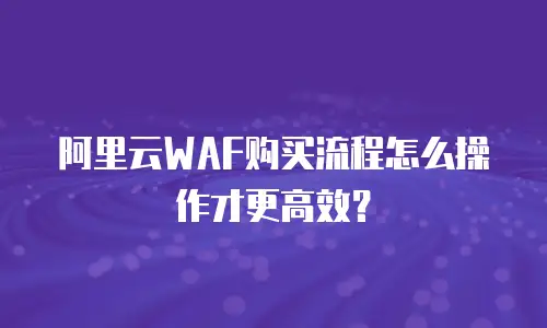 阿里云WAF购买流程怎么操作才更高效？