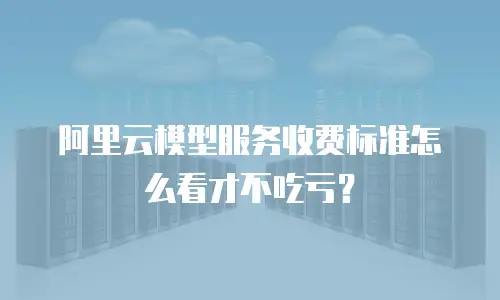 阿里云模型服务收费标准怎么看才不吃亏？
