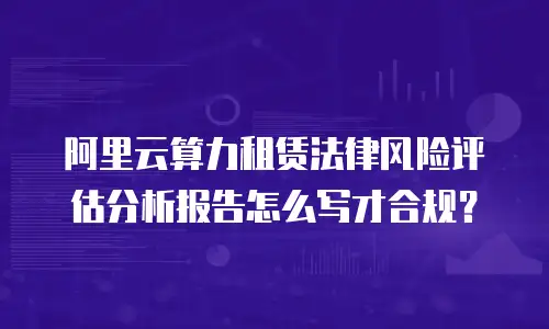 阿里云算力租赁法律风险评估分析报告怎么写才合规？