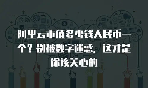 阿里云市值多少钱人民币一个？别被数字迷惑，这才是你该关心的