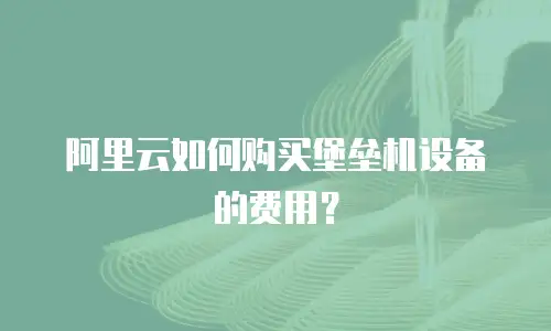阿里云如何购买堡垒机设备的费用？