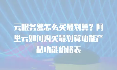 云服务器怎么买最划算？阿里云如何购买最划算功能产品功能价格表